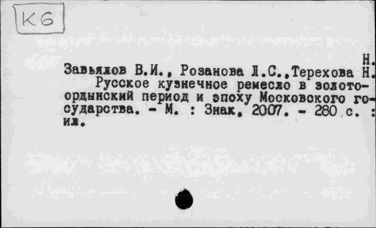 ﻿Завьялов В.И.» Розанова Л.С.,Терехова Н Русское кузнечное ремесло в золото** ордынский период и эпоху Московского го сударства. - М. : Знак. 2007. - 280 с. ИЛ.